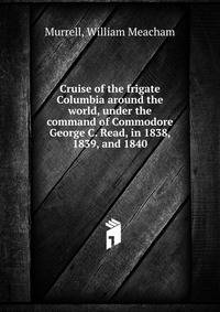 Cruise of the frigate Columbia around the world, under the command of Commodore George C. Read, in 1838, 1839, and 1840