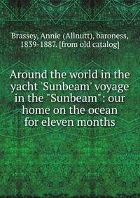 Around the world in the yacht 'Sunbeam' voyage in the "Sunbeam": our home on the ocean for eleven months