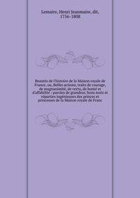 Beaut?s de l'histoire de la Maison royale de France, ou, Belles actions, traits de courage, de magnanimit?, de vertu, de bont? et d'affabilit? : paroles de grandeur, bons mots et r?parties ing?nieuses des princes et princesses de la Maison royale de