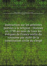 Instruction sur les atteintes port?es ? la religion : Donn?e en 1798 au nom de tous les ?v?ques de France sortis du royaume par suite de la constitution civile du clerg?