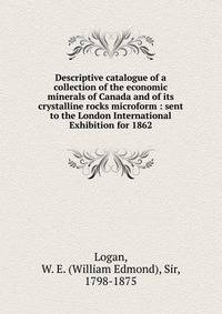 Descriptive catalogue of a collection of the economic minerals of Canada and of its crystalline rocks microform : sent to the London International Exhibition for 1862
