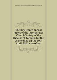 The nineteenth annual report of the incorporated Church Society of the Diocese of Toronto, for the year ending on the 30th April, 1861 microform
