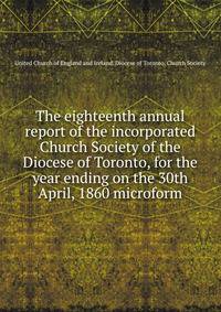 The eighteenth annual report of the incorporated Church Society of the Diocese of Toronto, for the year ending on the 30th April, 1860 microform