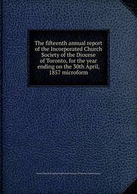 The fifteenth annual report of the Incorporated Church Society of the Diocese of Toronto, for the year ending on the 30th April, 1857 microform