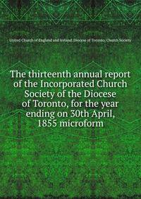 The thirteenth annual report of the Incorporated Church Society of the Diocese of Toronto, for the year ending on 30th April, 1855 microform