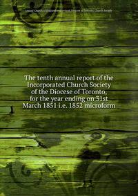 The tenth annual report of the Incorporated Church Society of the Diocese of Toronto, for the year ending on 31st March 1851 i.e. 1852 microform