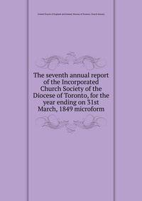 The seventh annual report of the Incorporated Church Society of the Diocese of Toronto, for the year ending on 31st March, 1849 microform