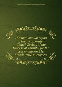 The sixth annual report of the Incorporated Church Society of the Diocese of Toronto, for the year ending on 31st March, 1848 microform
