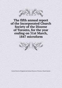 The fifth annual report of the Incorporated Church Society of the Diocese of Toronto, for the year ending on 31st March, 1847 microform