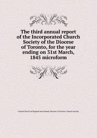 The third annual report of the Incorporated Church Society of the Diocese of Toronto, for the year ending on 31st March, 1845 microform