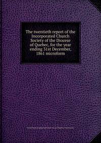 The twentieth report of the Incorporated Church Society of the Diocese of Quebec, for the year ending 31st December, 1861 microform
