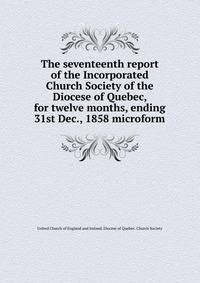 The seventeenth report of the Incorporated Church Society of the Diocese of Quebec, for twelve months, ending 31st Dec., 1858 microform