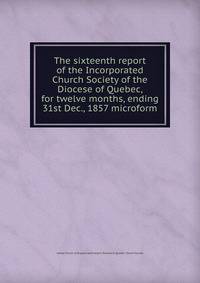 The sixteenth report of the Incorporated Church Society of the Diocese of Quebec, for twelve months, ending 31st Dec., 1857 microform