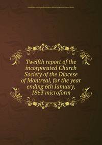 Twelfth report of the incorporated Church Society of the Diocese of Montreal, for the year ending 6th January, 1863 microform