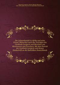 Der Sclavenhandel in Afrika und seine Greuel. Beleuchtet nach den Vortr?gen des Cardinals Lavigerie und Berichten von Missionaren und Forschern. Mit dem Portrait des Cardinals Lavigerie und dessen Denkschrift an die Katholiken Deutschlands