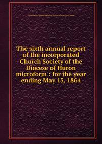 The sixth annual report of the incorporated Church Society of the Diocese of Huron microform : for the year ending May 15, 1864