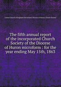 The fifth annual report of the incorporated Church Society of the Diocese of Huron microform : for the year ending May 15th, 1863
