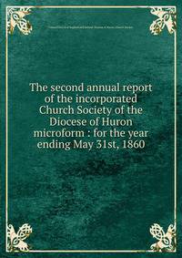 The second annual report of the incorporated Church Society of the Diocese of Huron microform : for the year ending May 31st, 1860