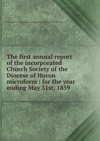 The first annual report of the incorporated Church Society of the Diocese of Huron microform : for the year ending May 31st, 1859