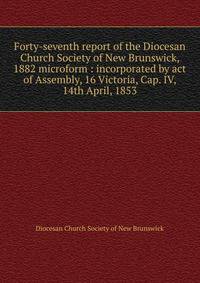 Forty-seventh report of the Diocesan Church Society of New Brunswick, 1882 microform : incorporated by act of Assembly, 16 Victoria, Cap. IV, 14th April, 1853