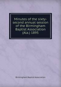 Minutes of the sixty-second annual session of the Birmingham Baptist Association (Ala.) 1895