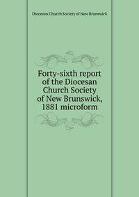 Forty-sixth report of the Diocesan Church Society of New Brunswick, 1881 microform