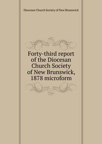 Forty-third report of the Diocesan Church Society of New Brunswick, 1878 microform