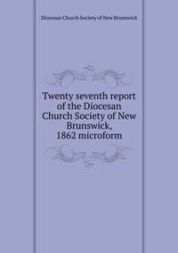 Twenty seventh report of the Diocesan Church Society of New Brunswick, 1862 microform