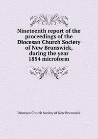 Nineteenth report of the proceedings of the Diocesan Church Society of New Brunswick, during the year 1854 microform