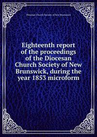 Eighteenth report of the proceedings of the Diocesan Church Society of New Brunswick, during the year 1853 microform