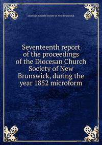 Seventeenth report of the proceedings of the Diocesan Church Society of New Brunswick, during the year 1852 microform