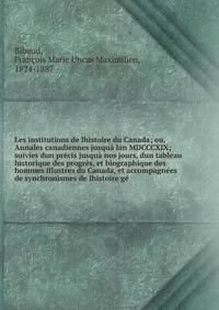 Les institutions de lhistoire du Canada; ou, Annales canadiennes jusqu? lan MDCCCXIX; suivies dun pr?cis jusqu? nos jours, dun tableau historique des progr?s, et biographique des hommes illustres du Canada, et accompagn?es de synchronismes de lhistoi