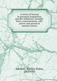 A series of lessons in personal magnetism, psychic influence, thought-force, concentration, will-power and practical mental science