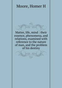 Matter, life, mind : their essence, phenomena, and relations, examined with reference to the nature of man, and the problem of his destiny