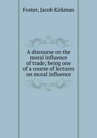 A discourse on the moral influence of trade; being one of a course of lectures on moral influence