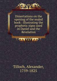 Dissertations on the opening of the sealed book : illustrating the prophetic signs used in Daniel and the Revelation