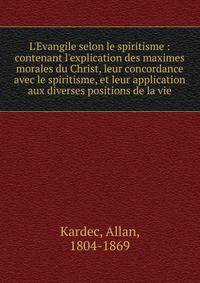 L'Evangile selon le spiritisme : contenant l'explication des maximes morales du Christ, leur concordance avec le spiritisme, et leur application aux diverses positions de la vie
