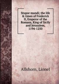 Stupor mundi; the life &amp; times of Frederick II, Emperor of the Romans, King of Sicily and Jerusalem, 1194-1250