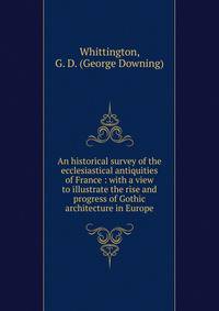 An historical survey of the ecclesiastical antiquities of France : with a view to illustrate the rise and progress of Gothic architecture in Europe
