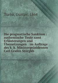 Die pragmatische Sanktion : authentische Texte samt Erl?uterungen und ?bersetzungen : im Auftrage des k. k. Ministerpr?sidenten Carl Grafen St?rgkh