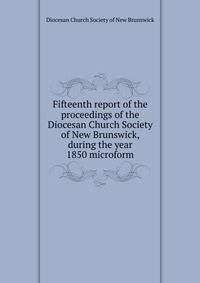 Fifteenth report of the proceedings of the Diocesan Church Society of New Brunswick, during the year 1850 microform