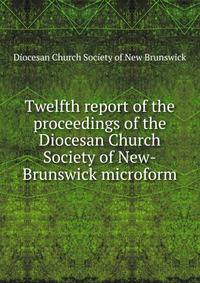 Twelfth report of the proceedings of the Diocesan Church Society of New-Brunswick microform