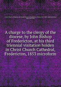 A charge to the clergy of the diocese, by John Bishop of Fredericton, at his third triennial visitation holden in Christ Church Cathedral, Fredericton, 1853 microform