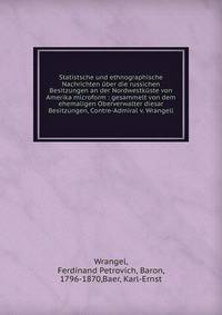 Statistsche und ethnographische Nachrichten ?ber die russichen Besitzungen an der Nordwestk?ste von Amerika microform : gesammelt von dem ehemaligen Oberverwalter diesar Besitzungen, Contre-Admiral v. Wrangell