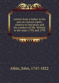 Letters from a father to his son on various topics, relative to literature and the conduct of life. Written in the years 1792 and 1793