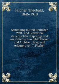Sammlung mittelalterlicher Welt- und Seekarten italienischen Ursprungs und aus italienischen Bibliotheken und Archiven, hrsg. und erlautert von T. Fischer