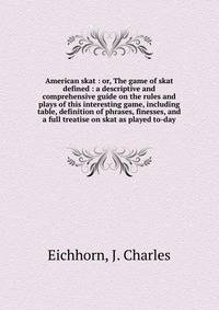 American skat : or, The game of skat defined : a descriptive and comprehensive guide on the rules and plays of this interesting game, including table, definition of phrases, finesses, and a full treatise on skat as played to-day