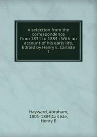 A selection from the correspondence from 1834 to 1884 : With an account of his early life. Edited by Henry E. Carlisle. 1