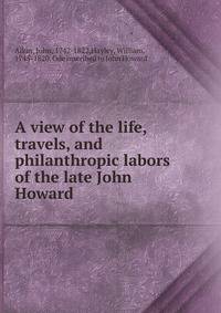 A view of the life, travels, and philanthropic labors of the late John Howard .