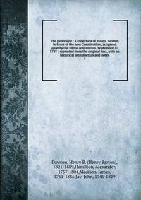The Federalist : a collection of essays, written in favor of the new Constitution, as agreed upon by the fderal convention, September 17, 1787 ; reprinted from the original text, with an historical introduction and notes. 1